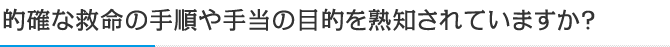 的確な救命の手順や手当の目的を熟知されていますか？