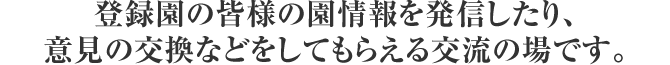 登録園の皆様の園情報を発信したり、意見の交換などをしてもらえる交流の場です。